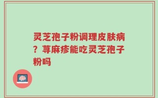 灵芝孢子粉调理皮肤病？荨麻疹能吃灵芝孢子粉吗
