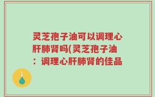 灵芝孢子油可以调理心肝肺肾吗(灵芝孢子油：调理心肝肺肾的佳品
