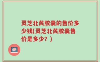 灵芝北芪胶囊的售价多少钱(灵芝北芪胶囊售价是多少？)