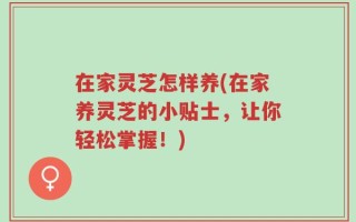 在家灵芝怎样养(在家养灵芝的小贴士，让你轻松掌握！)