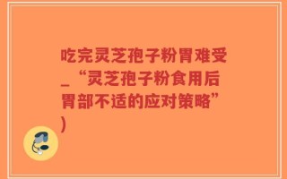 吃完灵芝孢子粉胃难受_“灵芝孢子粉食用后胃部不适的应对策略”)