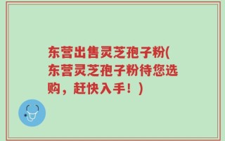东营出售灵芝孢子粉(东营灵芝孢子粉待您选购，赶快入手！)