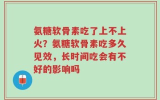 氨糖软骨素吃了上不上火？氨糖软骨素吃多久见效，长时间吃会有不好的影响吗