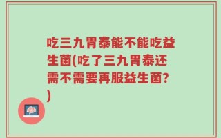 吃三九胃泰能不能吃益生菌(吃了三九胃泰还需不需要再服益生菌？)