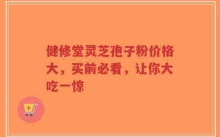 健修堂灵芝孢子粉价格大，买前必看，让你大吃一惊