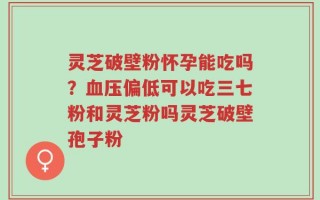 灵芝破壁粉怀孕能吃吗？血压偏低可以吃三七粉和灵芝粉吗灵芝破壁孢子粉