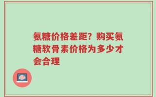 氨糖价格差距？购买氨糖软骨素价格为多少才会合理