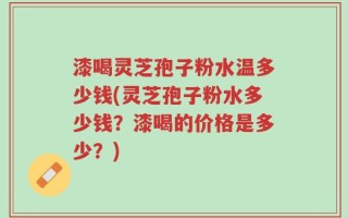 漆喝灵芝孢子粉水温多少钱(灵芝孢子粉水多少钱？漆喝的价格是多少？)