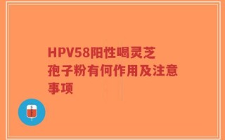 HPV58阳性喝灵芝孢子粉有何作用及注意事项