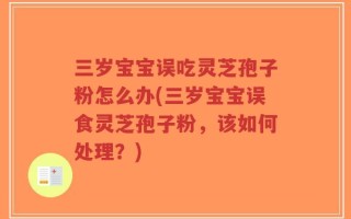 三岁宝宝误吃灵芝孢子粉怎么办(三岁宝宝误食灵芝孢子粉，该如何处理？)