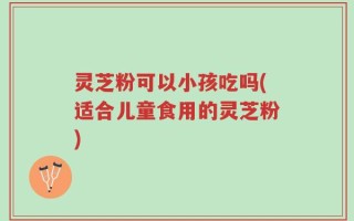 灵芝粉可以小孩吃吗(适合儿童食用的灵芝粉)