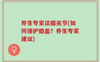 养生专家谈膝关节(如何保护膝盖？养生专家建议)
