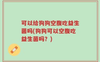 可以给狗狗空腹吃益生菌吗(狗狗可以空腹吃益生菌吗？)