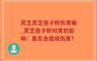 灵芝灵芝孢子粉伤胃嘛_灵芝孢子粉对胃的影响：是否会造成伤害？