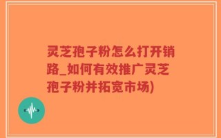 灵芝孢子粉怎么打开销路_如何有效推广灵芝孢子粉并拓宽市场)