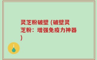 灵芝粉破壁 (破壁灵芝粉：增强免疫力神器)