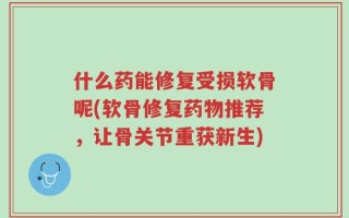 什么药能修复受损软骨呢(软骨修复药物推荐，让骨关节重获新生)