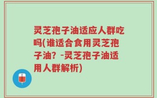 灵芝孢子油适应人群吃吗(谁适合食用灵芝孢子油？-灵芝孢子油适用人群解析)