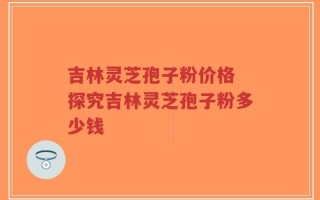 吉林灵芝孢子粉价格 探究吉林灵芝孢子粉多少钱
