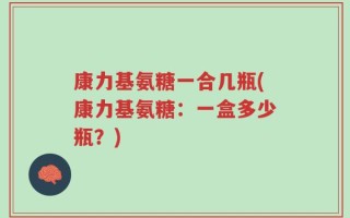 康力基氨糖一合几瓶(康力基氨糖：一盒多少瓶？)