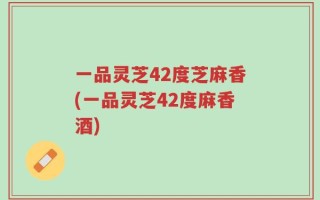 一品灵芝42度芝麻香(一品灵芝42度麻香酒)