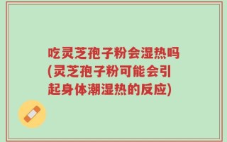 吃灵芝孢子粉会湿热吗(灵芝孢子粉可能会引起身体潮湿热的反应)