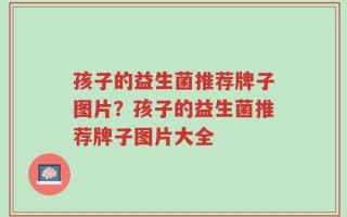 孩子的益生菌推荐牌子图片？孩子的益生菌推荐牌子图片大全