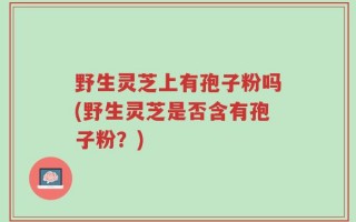 野生灵芝上有孢子粉吗(野生灵芝是否含有孢子粉？)