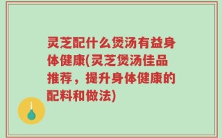 灵芝配什么煲汤有益身体健康(灵芝煲汤佳品推荐，提升身体健康的配料和做法)