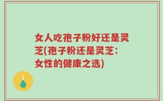 女人吃孢子粉好还是灵芝(孢子粉还是灵芝：女性的健康之选)
