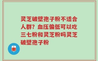 灵芝破壁孢子粉不适合人群？血压偏低可以吃三七粉和灵芝粉吗灵芝破壁孢子粉