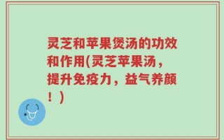 灵芝和苹果煲汤的功效和作用(灵芝苹果汤，提升免疫力，益气养颜！)