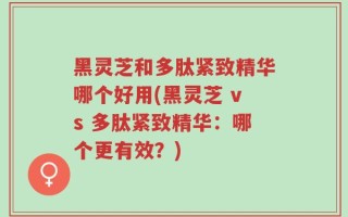 黑灵芝和多肽紧致精华哪个好用(黑灵芝 vs 多肽紧致精华：哪个更有效？)