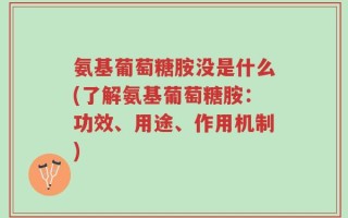 氨基葡萄糖胺没是什么(了解氨基葡萄糖胺：功效、用途、作用机制)