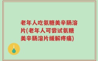 老年人吃氨糖美辛肠溶片(老年人可尝试氨糖美辛肠溶片缓解疼痛)