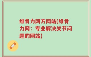 维骨力网方网站(维骨力网：专业解决关节问题的网站)