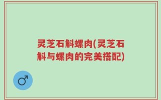 灵芝石斛螺肉(灵芝石斛与螺肉的完美搭配)