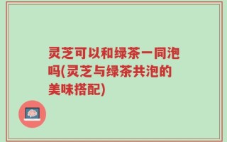 灵芝可以和绿茶一同泡吗(灵芝与绿茶共泡的美味搭配)