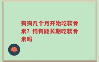 狗狗几个月开始吃软骨素？狗狗能长期吃软骨素吗