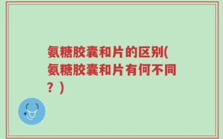 氨糖胶囊和片的区别(氨糖胶囊和片有何不同？)
