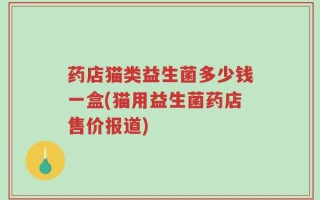 药店猫类益生菌多少钱一盒(猫用益生菌药店售价报道)