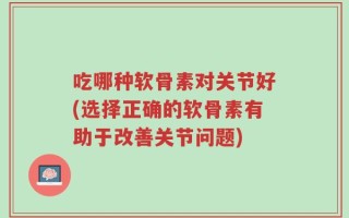 吃哪种软骨素对关节好(选择正确的软骨素有助于改善关节问题)