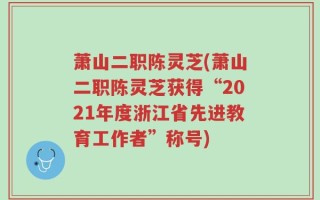 萧山二职陈灵芝(萧山二职陈灵芝获得“2021年度浙江省先进教育工作者”称号)