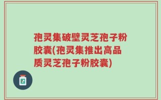 孢灵集破壁灵芝孢子粉胶囊(孢灵集推出高品质灵芝孢子粉胶囊)