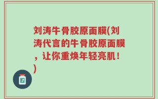 刘涛牛骨胶原面膜(刘涛代言的牛骨胶原面膜，让你重焕年轻亮肌！)