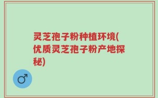 灵芝孢子粉种植环境(优质灵芝孢子粉产地探秘)