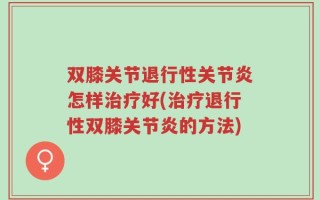 双膝关节退行性关节炎怎样治疗好(治疗退行性双膝关节炎的方法)