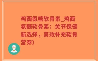 鸡西氨糖软骨素_鸡西氨糖软骨素：关节保健新选择，高效补充软骨营养)