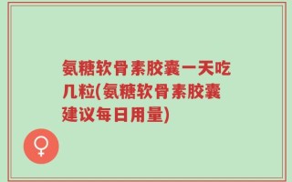氨糖软骨素胶囊一天吃几粒(氨糖软骨素胶囊建议每日用量)