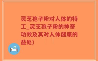 灵芝孢子粉对人体的特工_灵芝孢子粉的神奇功效及其对人体健康的益处)